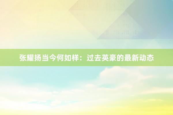 张耀扬当今何如样：过去英豪的最新动态